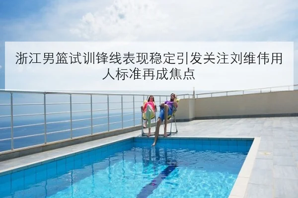 浙江男篮试训锋线表现稳定引发关注刘维伟用人标准再成焦点
